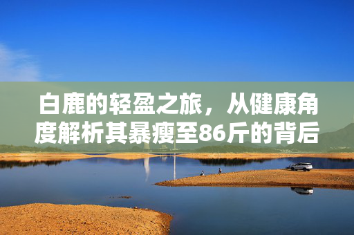 白鹿的轻盈之旅，从健康角度解析其暴瘦至86斤的背后故事