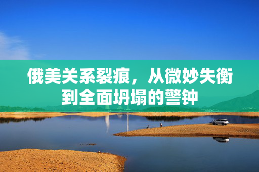 俄美关系裂痕，从微妙失衡到全面坍塌的警钟