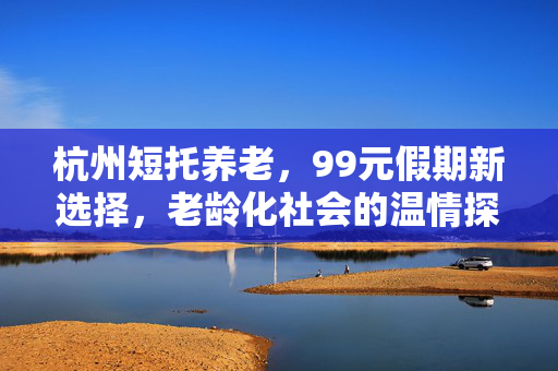 杭州短托养老，99元假期新选择，老龄化社会的温情探索