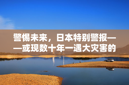 警惕未来，日本特别警报——或现数十年一遇大灾害的深度剖析