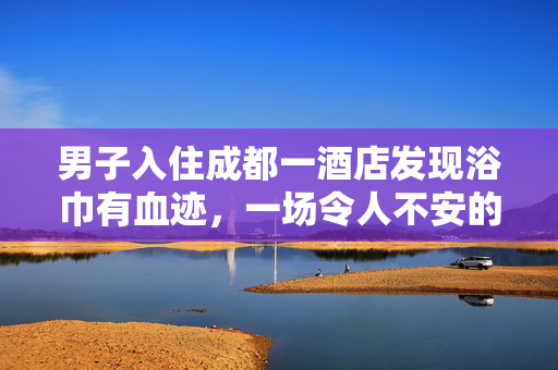 男子入住成都一酒店发现浴巾有血迹，一场令人不安的住宿经历