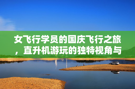 女飞行学员的国庆飞行之旅，直升机游玩的独特视角与心路历程