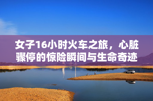 女子16小时火车之旅，心脏骤停的惊险瞬间与生命奇迹