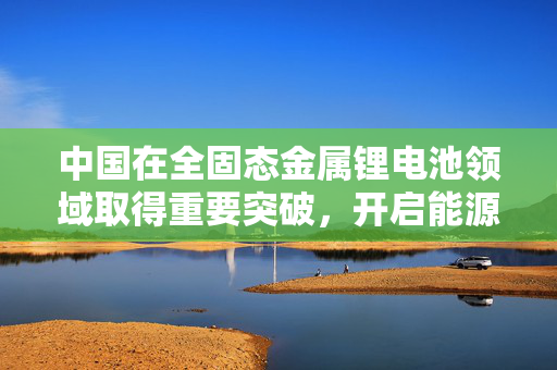 中国在全固态金属锂电池领域取得重要突破，开启能源存储新纪元
