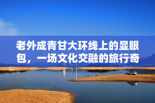 老外成青甘大环线上的显眼包，一场文化交融的旅行奇遇