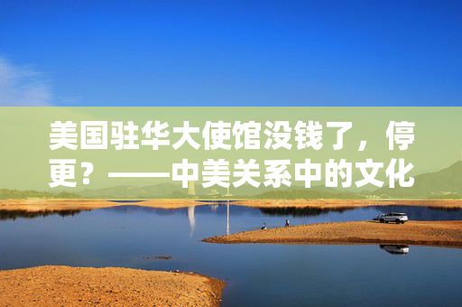 美国驻华大使馆没钱了，停更？——中美关系中的文化交流与外交挑战