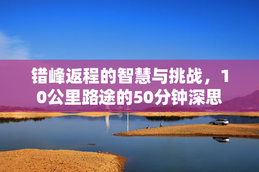 错峰返程的智慧与挑战，10公里路途的50分钟深思