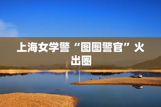 上海女学警“图图警官”火出圈