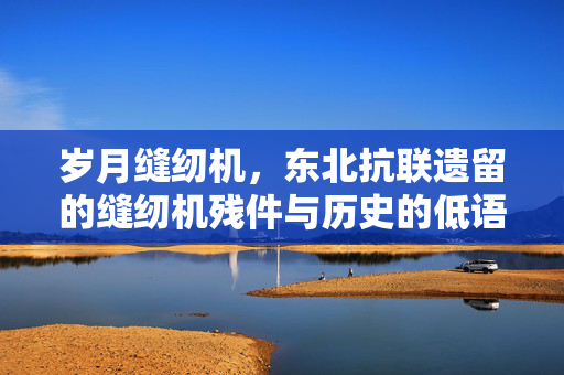 岁月缝纫机，东北抗联遗留的缝纫机残件与历史的低语