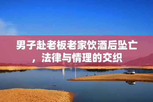 男子赴老板老家饮酒后坠亡，法律与情理的交织