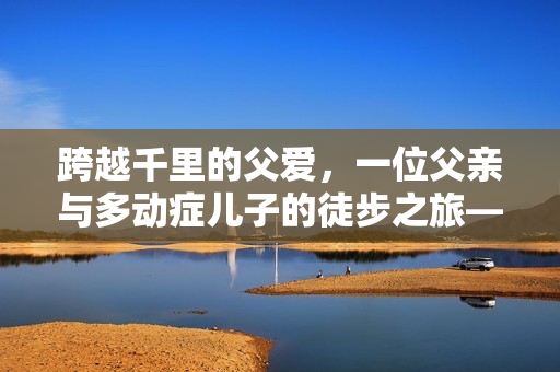 跨越千里的父爱，一位父亲与多动症儿子的徒步之旅——从湖南到山东的非凡旅程