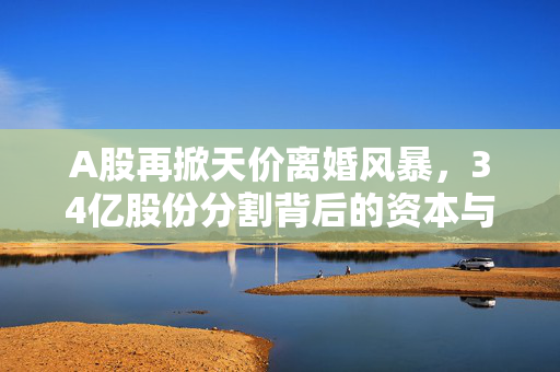 A股再掀天价离婚风暴，34亿股份分割背后的资本与情感博弈