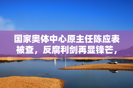 国家奥体中心原主任陈应表被查，反腐利剑再显锋芒，体育界风清气正在路上