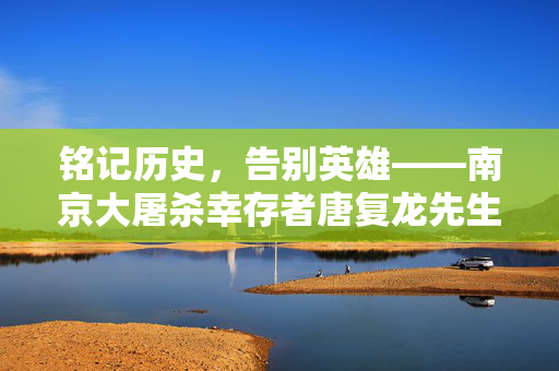 铭记历史，告别英雄——南京大屠杀幸存者唐复龙先生离世纪实