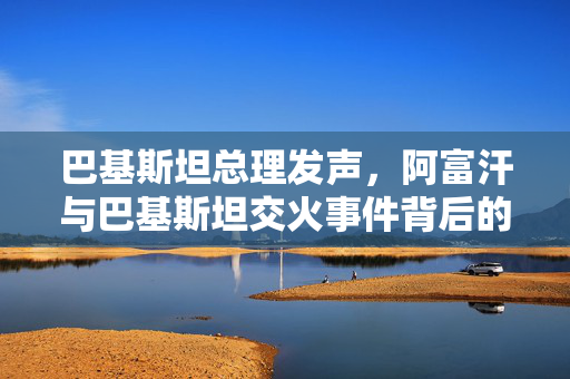 巴基斯坦总理发声，阿富汗与巴基斯坦交火事件背后的复杂局势与外交博弈