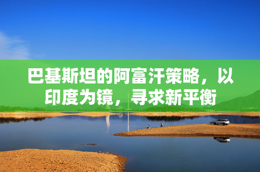 巴基斯坦的阿富汗策略，以印度为镜，寻求新平衡