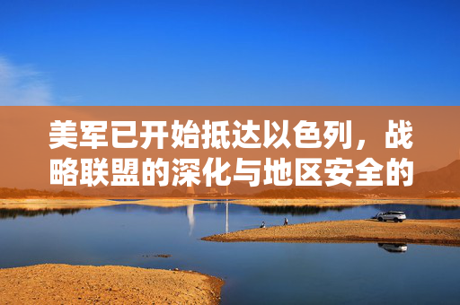 美军已开始抵达以色列，战略联盟的深化与地区安全的新动向