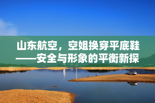 山东航空，空姐换穿平底鞋——安全与形象的平衡新探索