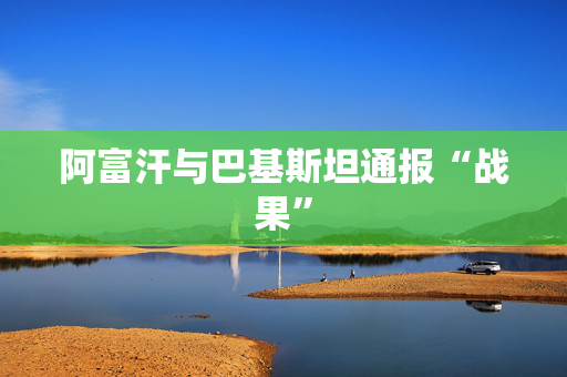 阿富汗与巴基斯坦通报“战果”
