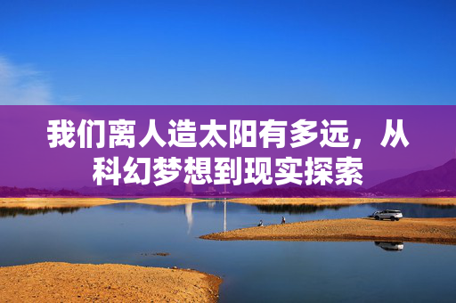 我们离人造太阳有多远，从科幻梦想到现实探索