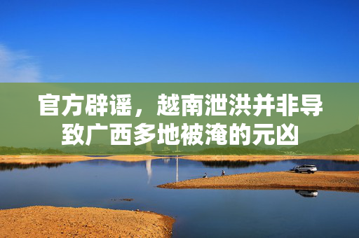 官方辟谣，越南泄洪并非导致广西多地被淹的元凶