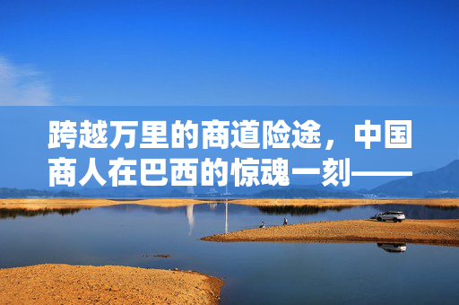 跨越万里的商道险途，中国商人在巴西的惊魂一刻——电脑成为不期而遇的护身符