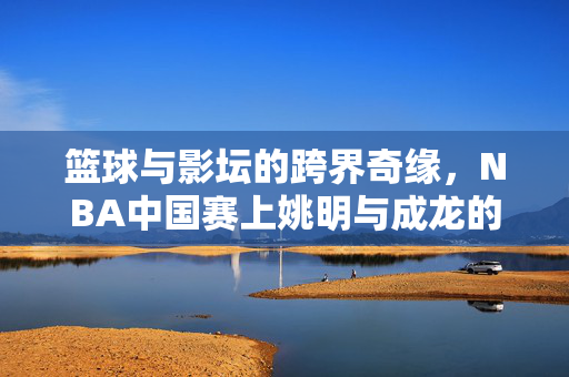 篮球与影坛的跨界奇缘，NBA中国赛上姚明与成龙的萌高差同框记