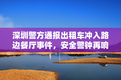 深圳警方通报出租车冲入路边餐厅事件，安全警钟再响，城市管理需精细化