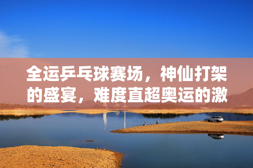 全运乒乓球赛场，神仙打架的盛宴，难度直超奥运的激情碰撞