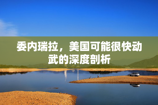 委内瑞拉，美国可能很快动武的深度剖析