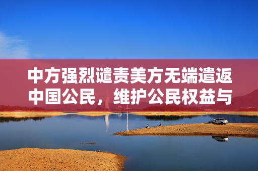 中方强烈谴责美方无端遣返中国公民，维护公民权益与外交原则的坚定立场
