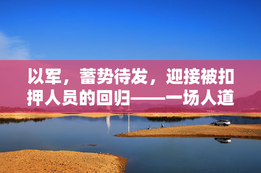 以军，蓄势待发，迎接被扣押人员的回归——一场人道与正义的胜利