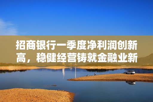 招商银行一季度净利润创新高，稳健经营铸就金融业新标杆