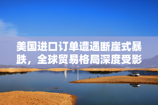 美国进口订单遭遇断崖式暴跌，全球贸易格局深度受影响
