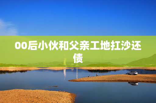 00后小伙和父亲工地扛沙还债