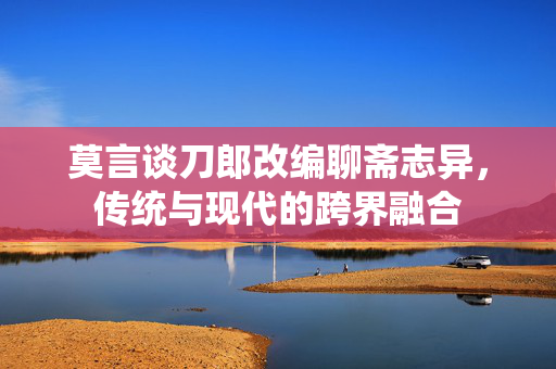 莫言谈刀郎改编聊斋志异，传统与现代的跨界融合