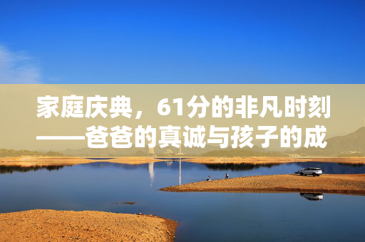 家庭庆典，61分的非凡时刻——爸爸的真诚与孩子的成长