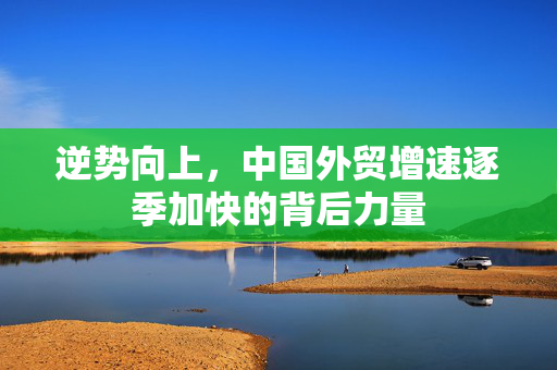 逆势向上，中国外贸增速逐季加快的背后力量