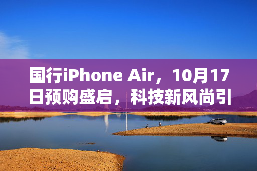 国行iPhone Air，10月17日预购盛启，科技新风尚引领未来