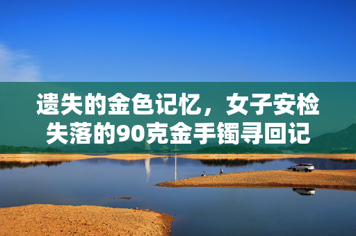遗失的金色记忆，女子安检失落的90克金手镯寻回记