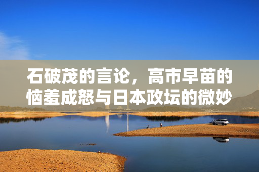 石破茂的言论，高市早苗的恼羞成怒与日本政坛的微妙平衡