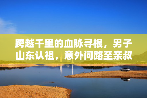 跨越千里的血脉寻根，男子山东认祖，意外问路至亲叔叔家