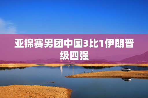 亚锦赛男团中国3比1伊朗晋级四强