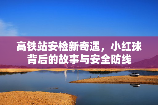 高铁站安检新奇遇，小红球背后的故事与安全防线