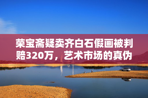 荣宝斋疑卖齐白石假画被判赔320万，艺术市场的真伪之争与法律责任