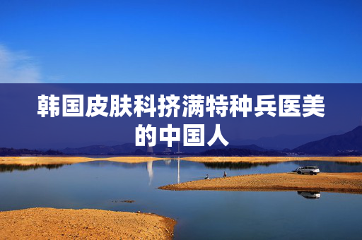 韩国皮肤科挤满特种兵医美的中国人