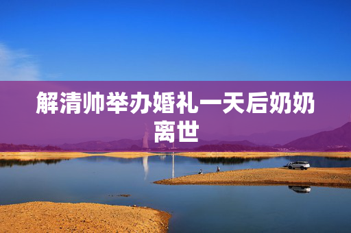 解清帅举办婚礼一天后奶奶离世