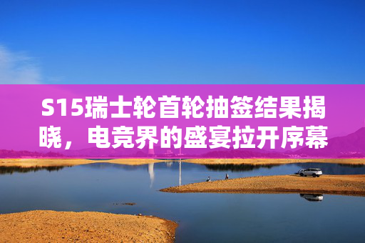 S15瑞士轮首轮抽签结果揭晓，电竞界的盛宴拉开序幕