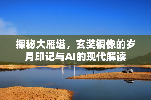 探秘大雁塔，玄奘铜像的岁月印记与AI的现代解读