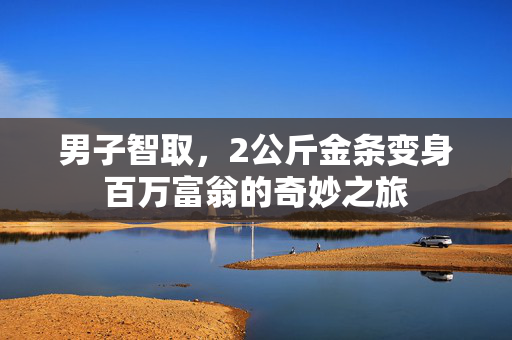 男子智取，2公斤金条变身百万富翁的奇妙之旅